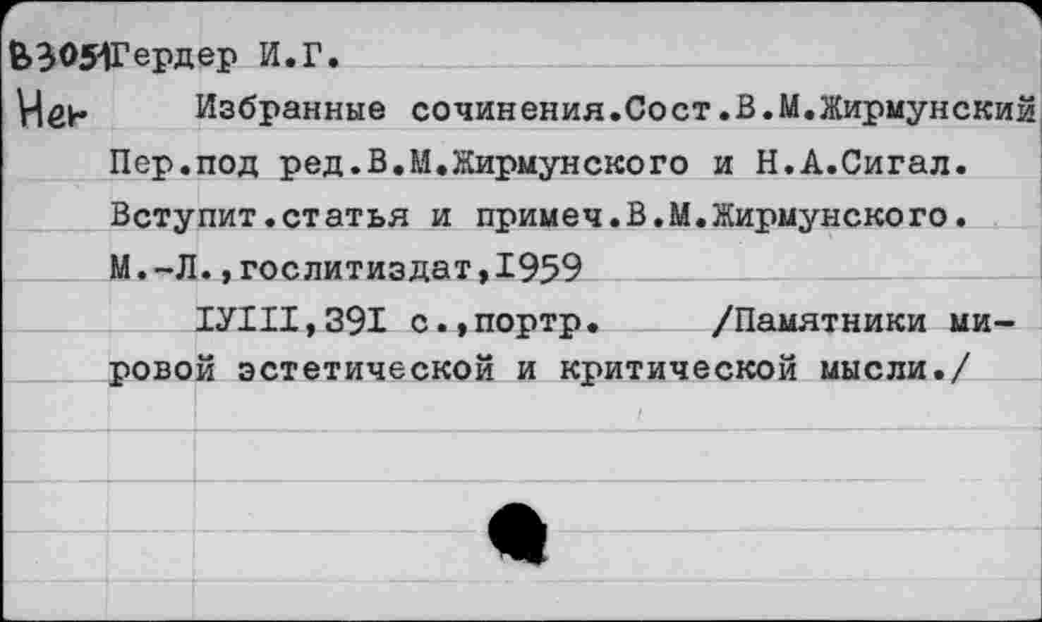 ﻿6>3051Гердер И.Г.
VIен Избранные сочинения.Сост.В.М.Жирмунский Пер.под ред.В.М.Жирмунского и Н.А.Сигал. Вступит.статья и примеч.В.М.Жирмунского.
М.-Л.,Гослитиздат,1959
ТУШ, 391 с.,портр. /Памятники мировой эстетической и критической мысли./